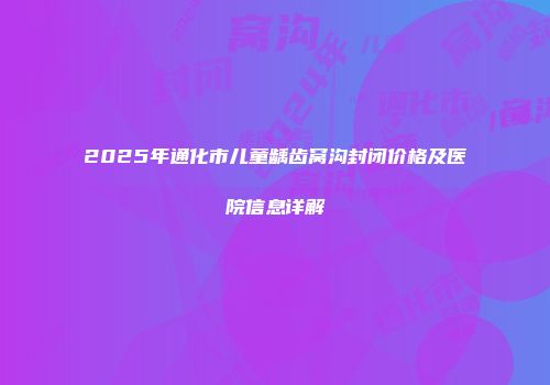 2025年通化市儿童龋齿窝沟封闭价格及医院信息详解