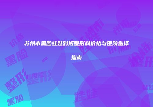 苏州市黑脸娃娃对斑整形科价格与医院选择指南