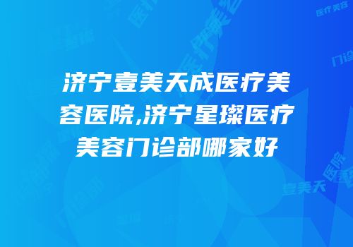 济宁壹美天成医疗美容医院,济宁星璨医疗美容门诊部哪家好