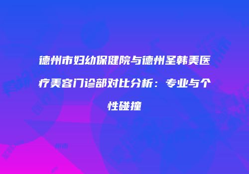 德州市妇幼保健院与德州圣韩美医疗美容门诊部对比分析：专业与个性碰撞
