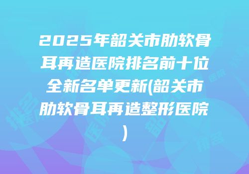 2025年韶关市肋软骨耳再造医院排名前十位全新名单更新(韶关市肋软骨耳再造整形医院)