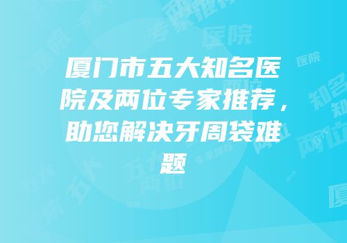 厦门市五大知名医院及两位专家推荐，助您解决牙周袋难题