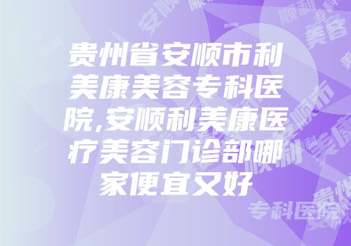 贵州省安顺市利美康美容专科医院,安顺利美康医疗美容门诊部哪家便宜又好