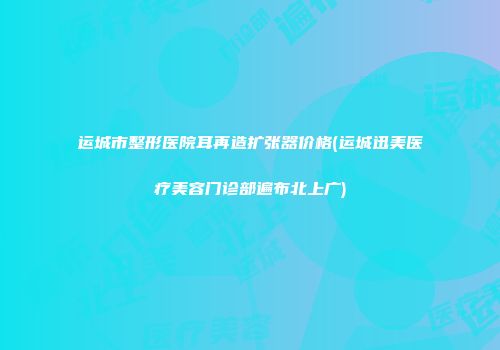 运城市整形医院耳再造扩张器价格(运城迅美医疗美容门诊部遍布北上广)