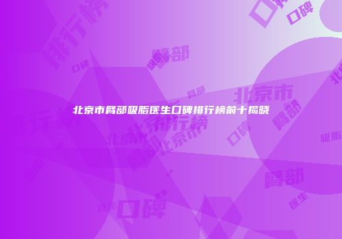 北京市臂部吸脂医生口碑排行榜前十揭晓