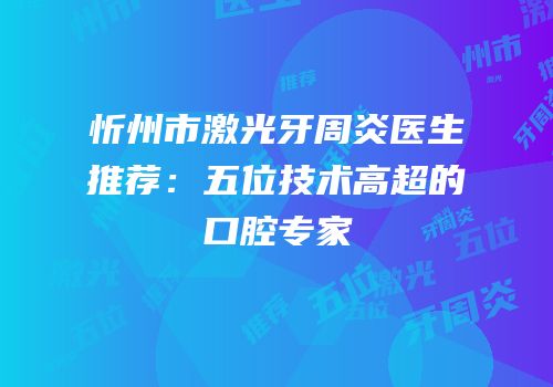 忻州市激光牙周炎医生推荐：五位技术高超的口腔专家