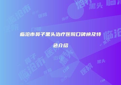 临沧市鼻子黑头治疗医院口碑榜及特色介绍