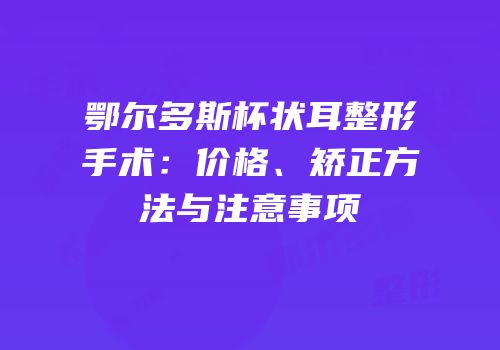鄂尔多斯杯状耳整形手术：价格、矫正方法与注意事项