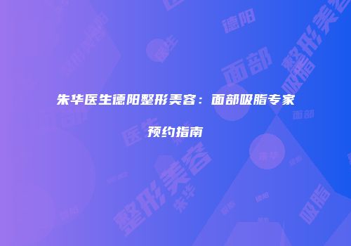 朱华医生德阳整形美容：面部吸脂专家预约指南