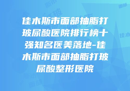 佳木斯市面部抽脂打玻尿酸医院排行榜十强知名医美落地-佳木斯市面部抽脂打玻尿酸整形医院