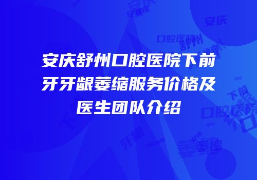 安庆舒州口腔医院下前牙牙龈萎缩服务价格及医生团队介绍