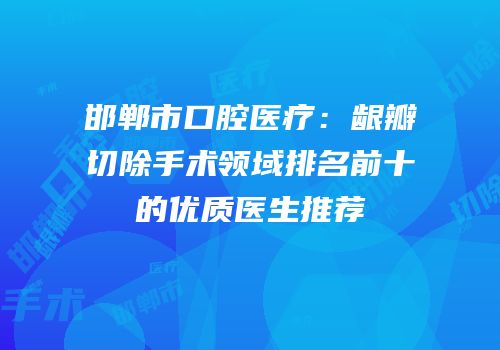 邯郸市口腔医疗：龈瓣切除手术领域排名前十的优质医生推荐