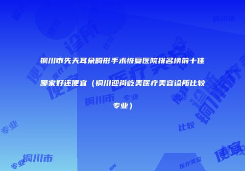 铜川市先天耳朵畸形手术恢复医院排名榜前十佳哪家好还便宜（铜川迎尚屹美医疗美容诊所比较专业）