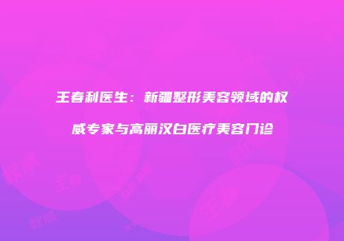 王春利医生：新疆整形美容领域的权威专家与高丽汉白医疗美容门诊