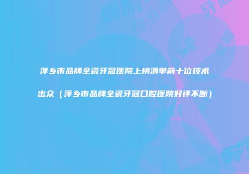 萍乡市品牌全瓷牙冠医院上榜清单前十位技术出众（萍乡市品牌全瓷牙冠口腔医院好评不断）