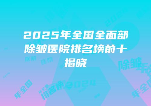 2025年全国全面部除皱医院排名榜前十揭晓