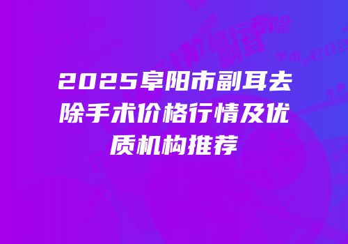 2025阜阳市副耳去除手术价格行情及优质机构推荐