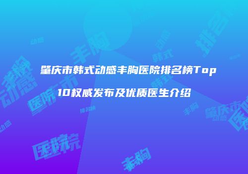肇庆市韩式动感丰胸医院排名榜Top10权威发布及优质医生介绍