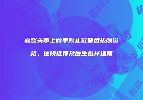 嘉峪关市上颌单颗正位智齿拔除价格、医院推荐及医生选择指南