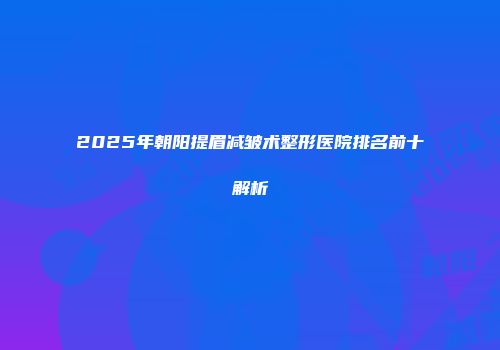 2025年朝阳提眉减皱术整形医院排名前十解析