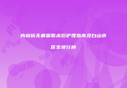 内窥镜无痕吸脂术后护理指南及白山市医生排行榜