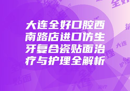 大连全好口腔西南路店进口仿生牙复合瓷贴面治疗与护理全解析