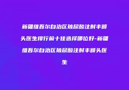 新疆维吾尔自治区玻尿酸注射丰额头医生排行前十佳选择哪位好-新疆维吾尔自治区玻尿酸注射丰额头医生