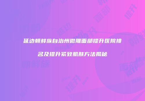 延边朝鲜族自治州微雕面部提升医院排名及提升紧致肌肤方法揭秘