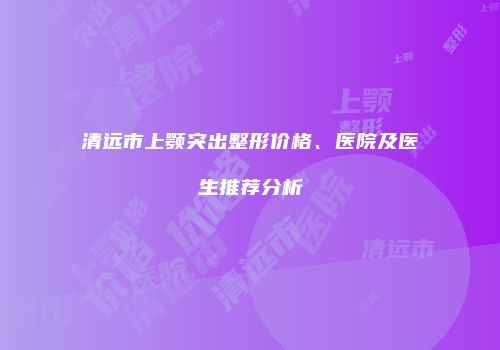 清远市上颚突出整形价格、医院及医生推荐分析