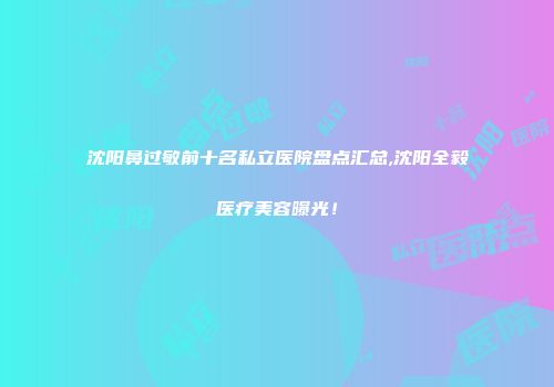 沈阳鼻过敏前十名私立医院盘点汇总,沈阳全毅医疗美容曝光！