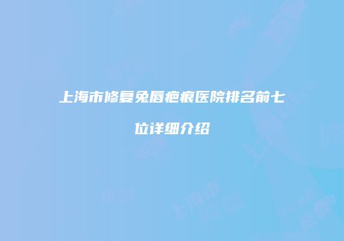 上海市修复兔唇疤痕医院排名前七位详细介绍