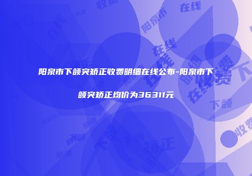 阳泉市下颌突矫正收费明细在线公布-阳泉市下颌突矫正均价为36311元
