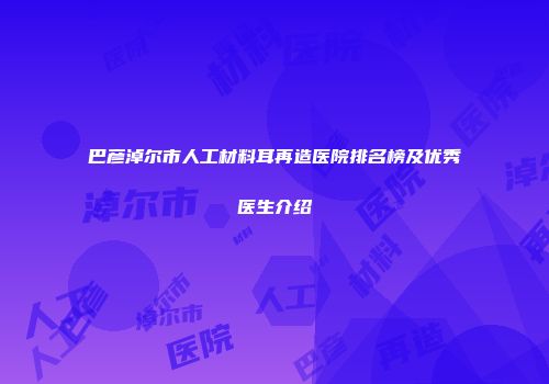 巴彦淖尔市人工材料耳再造医院排名榜及优秀医生介绍