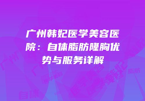 广州韩妃医学美容医院：自体脂肪隆胸优势与服务详解