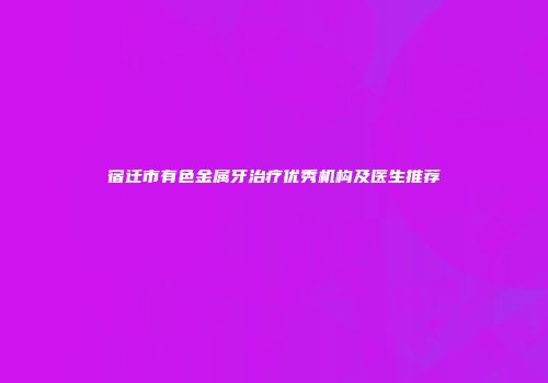 宿迁市有色金属牙治疗优秀机构及医生推荐