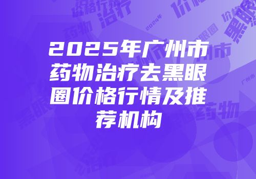 2025年广州市药物治疗去黑眼圈价格行情及推荐机构