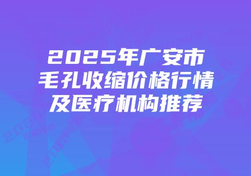2025年广安市毛孔收缩价格行情及医疗机构推荐