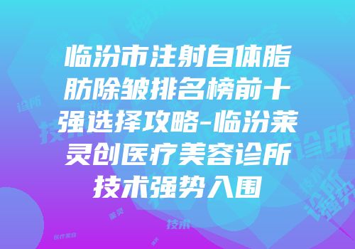 临汾市注射自体脂肪除皱排名榜前十强选择攻略-临汾莱灵创医疗美容诊所技术强势入围