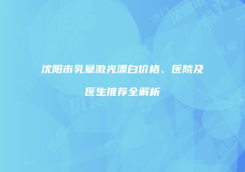 沈阳市乳晕激光漂白价格、医院及医生推荐全解析