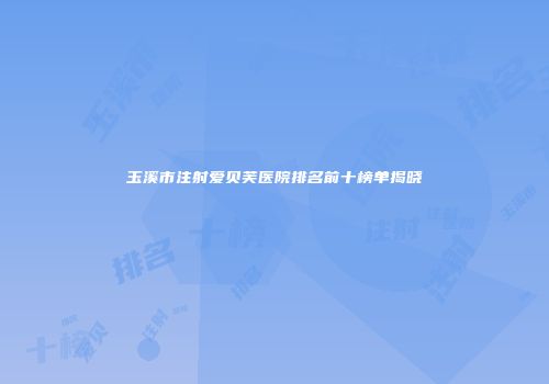 玉溪市注射爱贝芙医院排名前十榜单揭晓