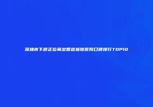 深圳市下颌正位萌出智齿拔除医院口碑排行TOP10