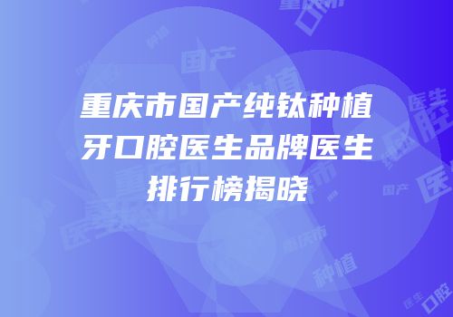 重庆市国产纯钛种植牙口腔医生品牌医生排行榜揭晓