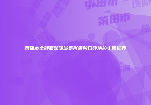 莆田市全颜面部除皱整形医院口碑榜前十强推荐