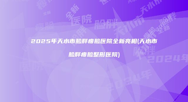 2025年天水市脸胖瘦脸医院全新亮相(天水市脸胖瘦脸整形医院)