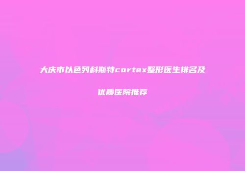 大庆市以色列科斯特cortex整形医生排名及优质医院推荐