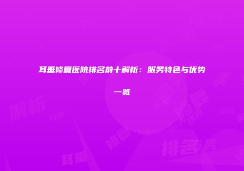 耳垂修复医院排名前十解析：服务特色与优势一览