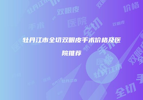 牡丹江市全切双眼皮手术价格及医院推荐