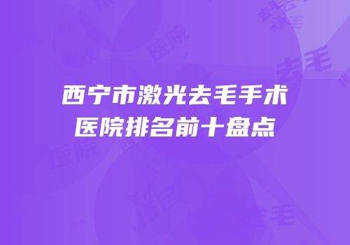 西宁市激光去毛手术医院排名前十盘点