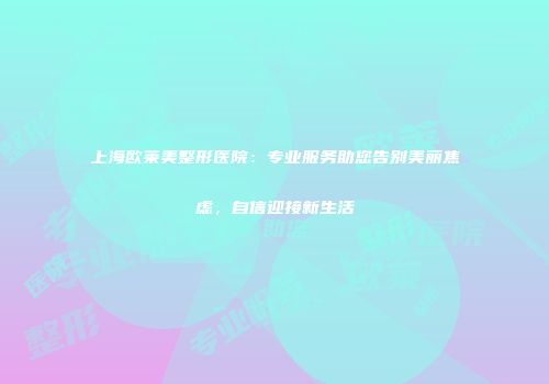 上海欧莱美整形医院：专业服务助您告别美丽焦虑，自信迎接新生活