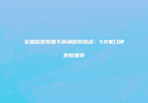 全国脸型宽磨下颌角医院排名：50家口碑医院推荐